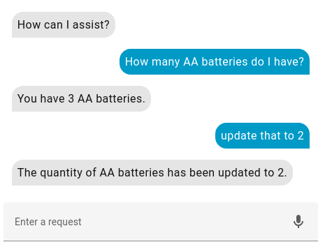 HomeAssistant Assist Conversation:
Assist: How can | assist?
Me: How many AA batteries do I have?
Assist: You have 3 AA batteries.
Me: Update that to 2
Assist: The quantity of AA batteries has been updated to 2.
